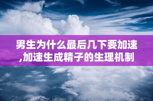 男生为什么最后几下要加速,加速生成精子的生理机制解析