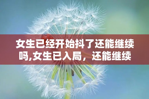 女生已经开始抖了还能继续吗,女生已入局，还能继续乘风破浪吗？