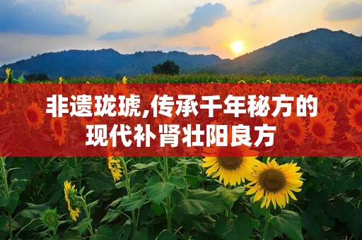 非遗珑琥,传承千年秘方的现代补肾壮阳良方