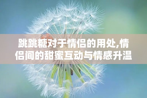 跳跳糖对于情侣的用处,情侣间的甜蜜互动与情感升温的秘密武器”