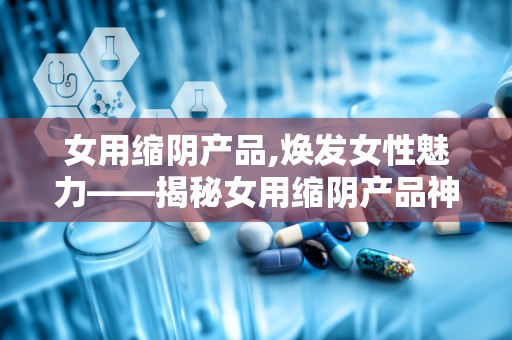 女用缩阴产品,焕发女性魅力——揭秘女用缩阴产品神奇效果”
