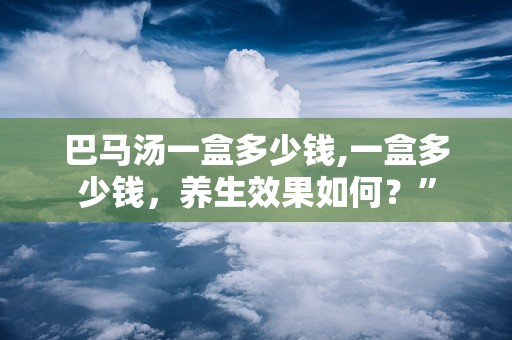 巴马汤一盒多少钱,一盒多少钱，养生效果如何？”