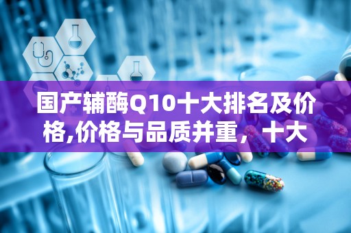 国产辅酶Q10十大排名及价格,价格与品质并重，十大品牌推荐