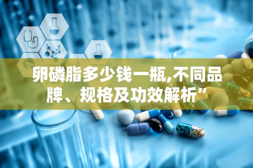 卵磷脂多少钱一瓶,不同品牌、规格及功效解析”