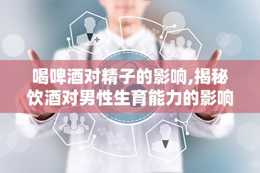 喝啤酒对精子的影响,揭秘饮酒对男性生育能力的影响”