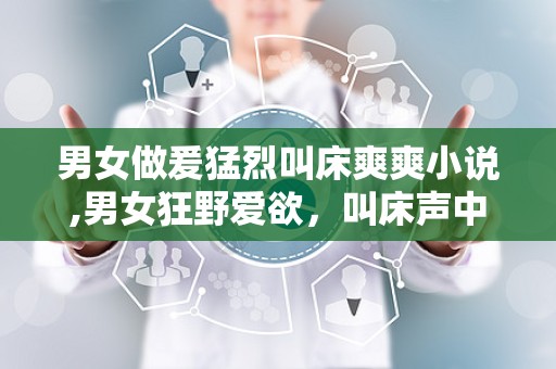 男女做爰猛烈叫床爽爽小说,男女狂野爱欲，叫床声中的极致快感
