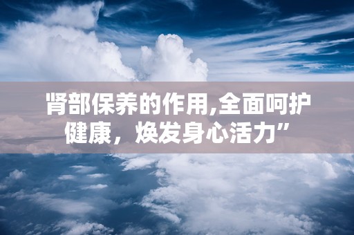 肾部保养的作用,全面呵护健康，焕发身心活力”