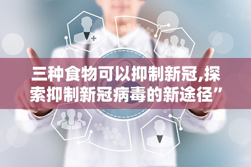 三种食物可以抑制新冠,探索抑制新冠病毒的新途径”
