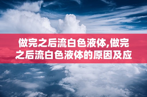 做完之后流白色液体,做完之后流白色液体的原因及应对措施”