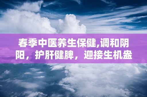 春季中医养生保健,调和阴阳，护肝健脾，迎接生机盎然