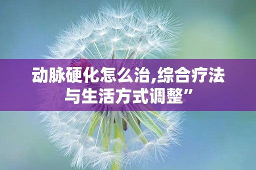 动脉硬化怎么治,综合疗法与生活方式调整”