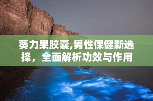 葵力果胶囊,男性保健新选择，全面解析功效与作用
