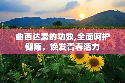 曲西达素的功效,全面呵护健康，焕发青春活力