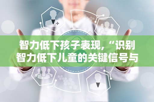 智力低下孩子表现,“识别智力低下儿童的关键信号与应对策略”