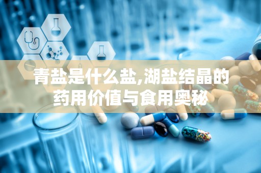 青盐是什么盐,湖盐结晶的药用价值与食用奥秘