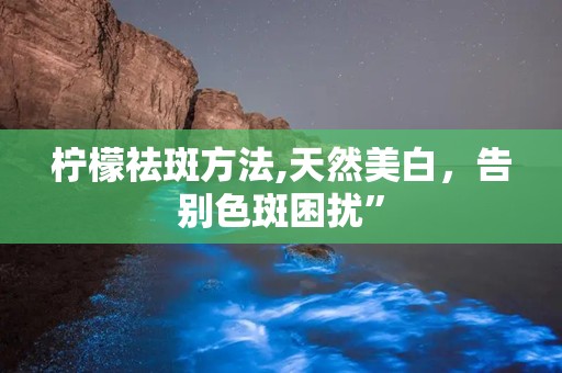 柠檬祛斑方法,天然美白，告别色斑困扰”