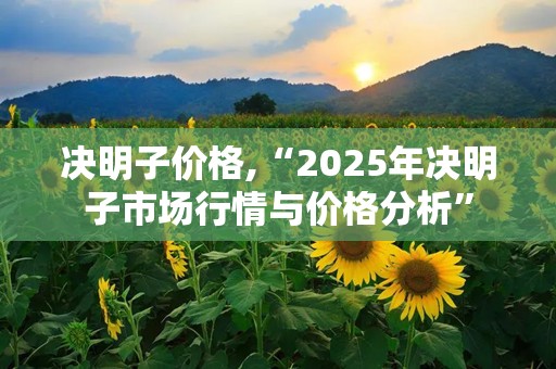 决明子价格,“2025年决明子市场行情与价格分析”