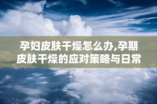 孕妇皮肤干燥怎么办,孕期皮肤干燥的应对策略与日常护理