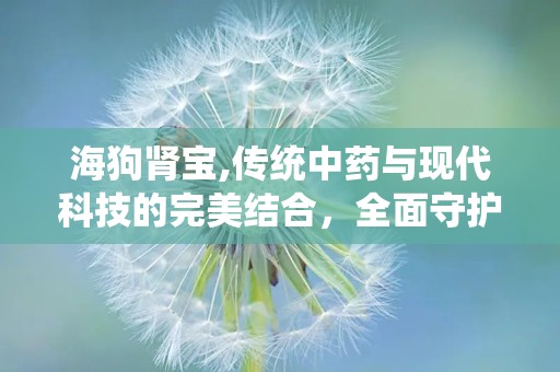 海狗肾宝,传统中药与现代科技的完美结合，全面守护男性健康