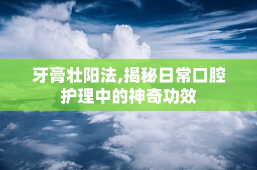 牙膏壮阳法,揭秘日常口腔护理中的神奇功效