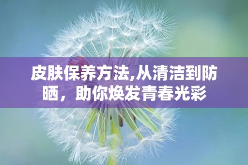 皮肤保养方法,从清洁到防晒，助你焕发青春光彩