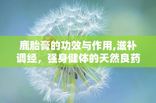 鹿胎膏的功效与作用,滋补调经，强身健体的天然良药