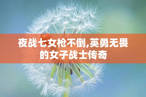 夜战七女枪不倒,英勇无畏的女子战士传奇