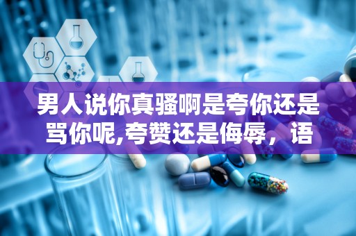 男人说你真骚啊是夸你还是骂你呢,夸赞还是侮辱，语境与意图的解读