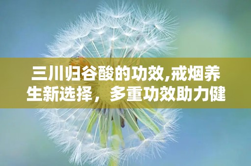三川归谷酸的功效,戒烟养生新选择，多重功效助力健康生活”