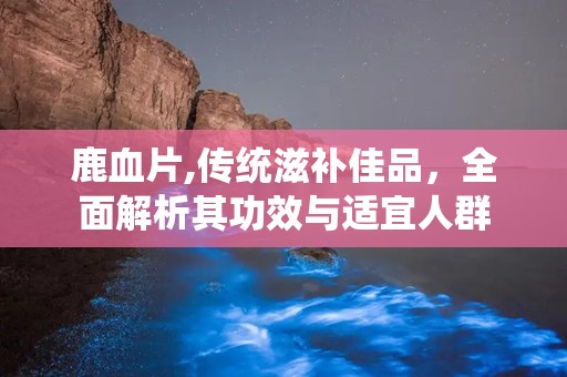 鹿血片,传统滋补佳品，全面解析其功效与适宜人群