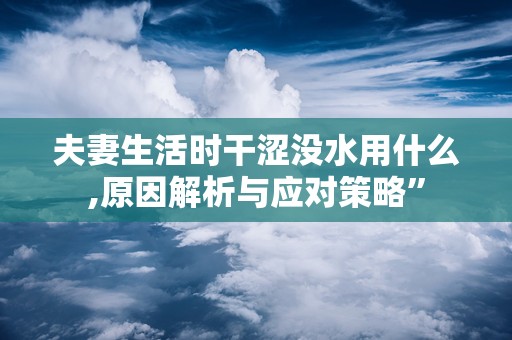 夫妻生活时干涩没水用什么,原因解析与应对策略”