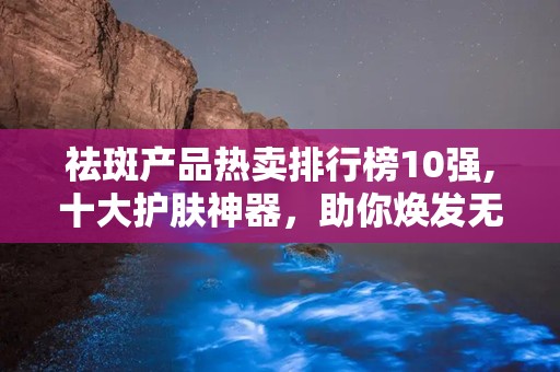 祛斑产品热卖排行榜10强,十大护肤神器，助你焕发无瑕美肌！