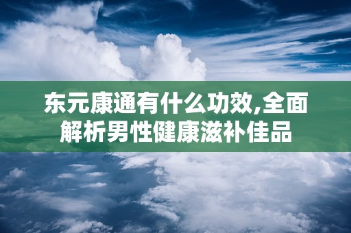 东元康通有什么功效,全面解析男性健康滋补佳品
