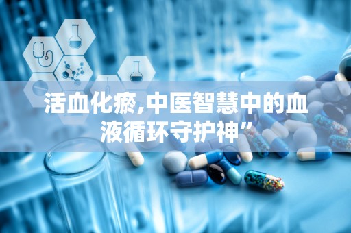 活血化瘀,中医智慧中的血液循环守护神”