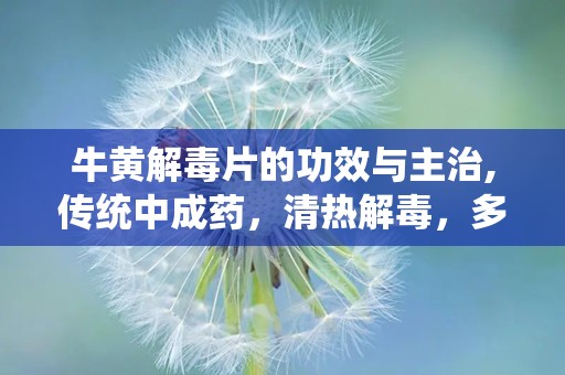 牛黄解毒片的功效与主治,传统中成药，清热解毒，多效合一