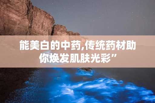 能美白的中药,传统药材助你焕发肌肤光彩”