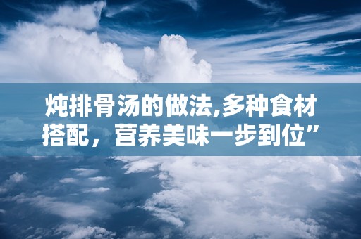 炖排骨汤的做法,多种食材搭配，营养美味一步到位”