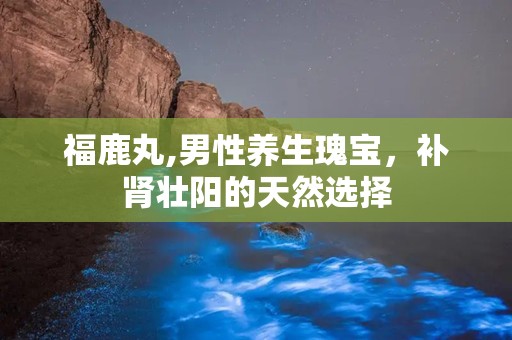 福鹿丸,男性养生瑰宝，补肾壮阳的天然选择