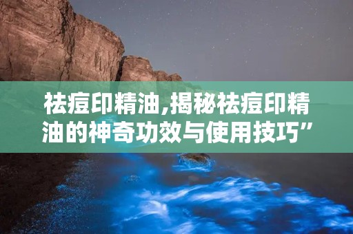 祛痘印精油,揭秘祛痘印精油的神奇功效与使用技巧”