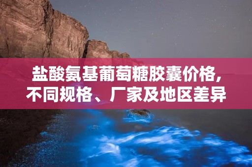盐酸氨基葡萄糖胶囊价格,不同规格、厂家及地区差异一览”