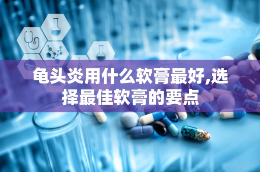 龟头炎用什么软膏最好,选择最佳软膏的要点
