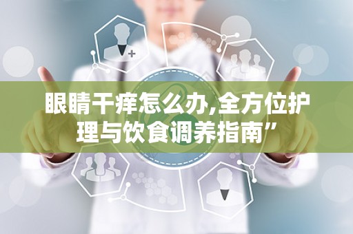 眼睛干痒怎么办,全方位护理与饮食调养指南”