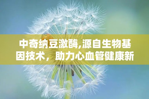 中奇纳豆激酶,源自生物基因技术，助力心血管健康新选择”