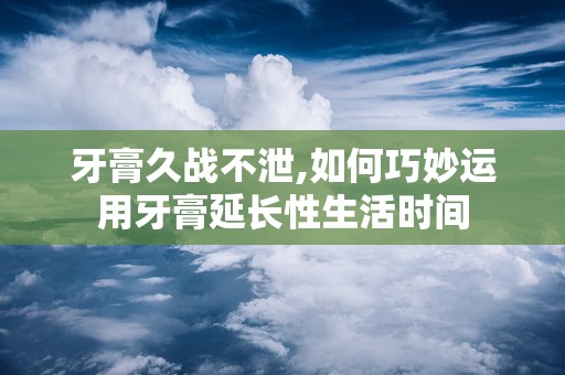 牙膏久战不泄,如何巧妙运用牙膏延长性生活时间