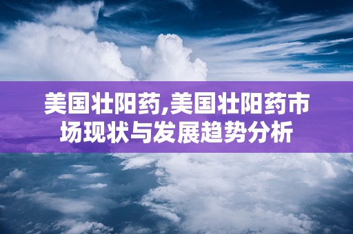 美国壮阳药,美国壮阳药市场现状与发展趋势分析