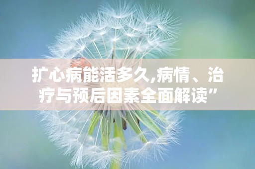 扩心病能活多久,病情、治疗与预后因素全面解读”