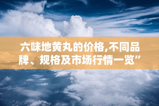 六味地黄丸的价格,不同品牌、规格及市场行情一览”