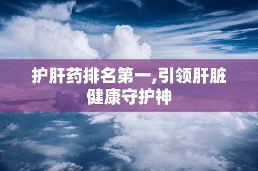 护肝药排名第一,引领肝脏健康守护神