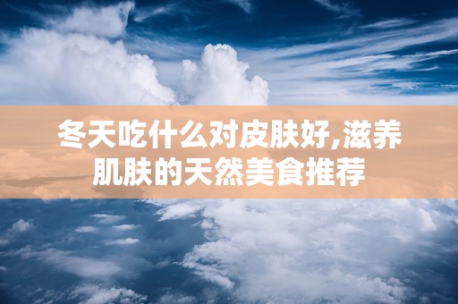 冬天吃什么对皮肤好,滋养肌肤的天然美食推荐