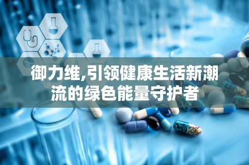 御力维,引领健康生活新潮流的绿色能量守护者